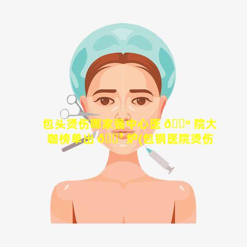 包头烫伤哪家强中心医 🐺 院大咖榜单出 🐳 炉(包钢医院烫伤科大夫出诊时间)